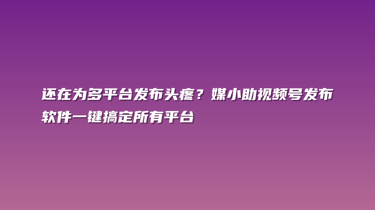 还在为多平台发布头疼？媒小助视频号发布软件一键搞定所有平台