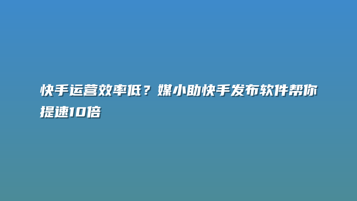 快手运营效率低？媒小助快手发布软件帮你提速10倍
