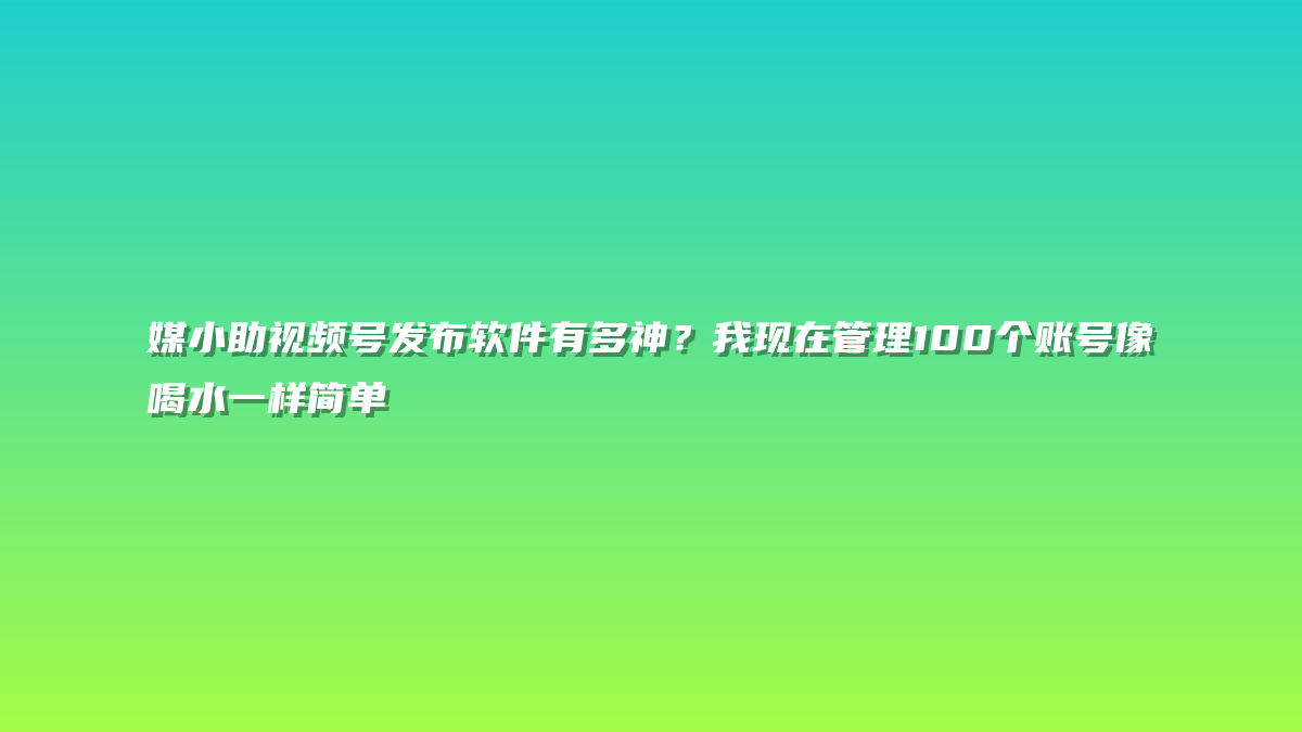 媒小助视频号发布软件有多神？我现在管理100个账号像喝水一样简单
