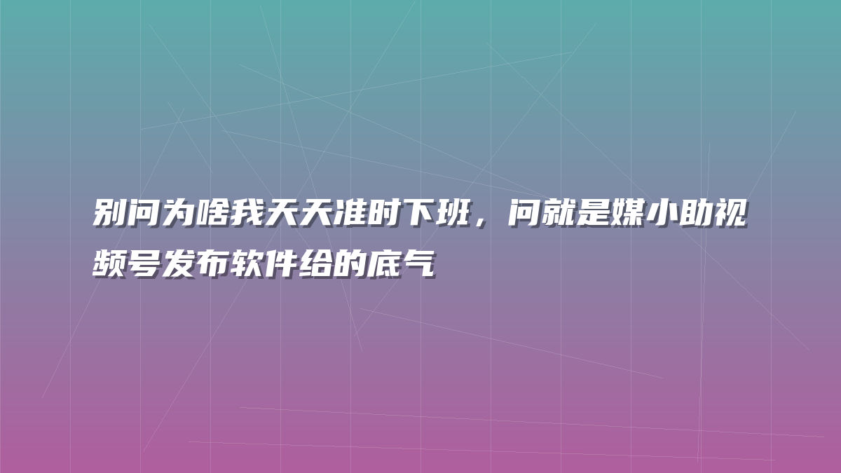 别问为啥我天天准时下班，问就是媒小助视频号发布软件给的底气