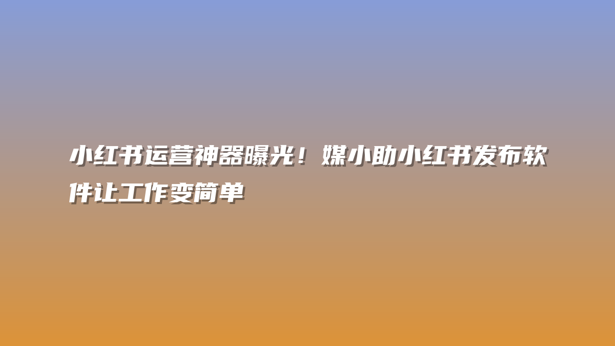 小红书运营神器曝光！媒小助小红书发布软件让工作变简单