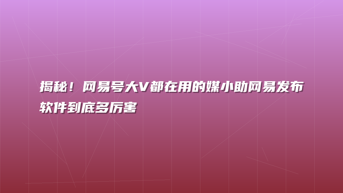 揭秘！网易号大V都在用的媒小助网易发布软件到底多厉害