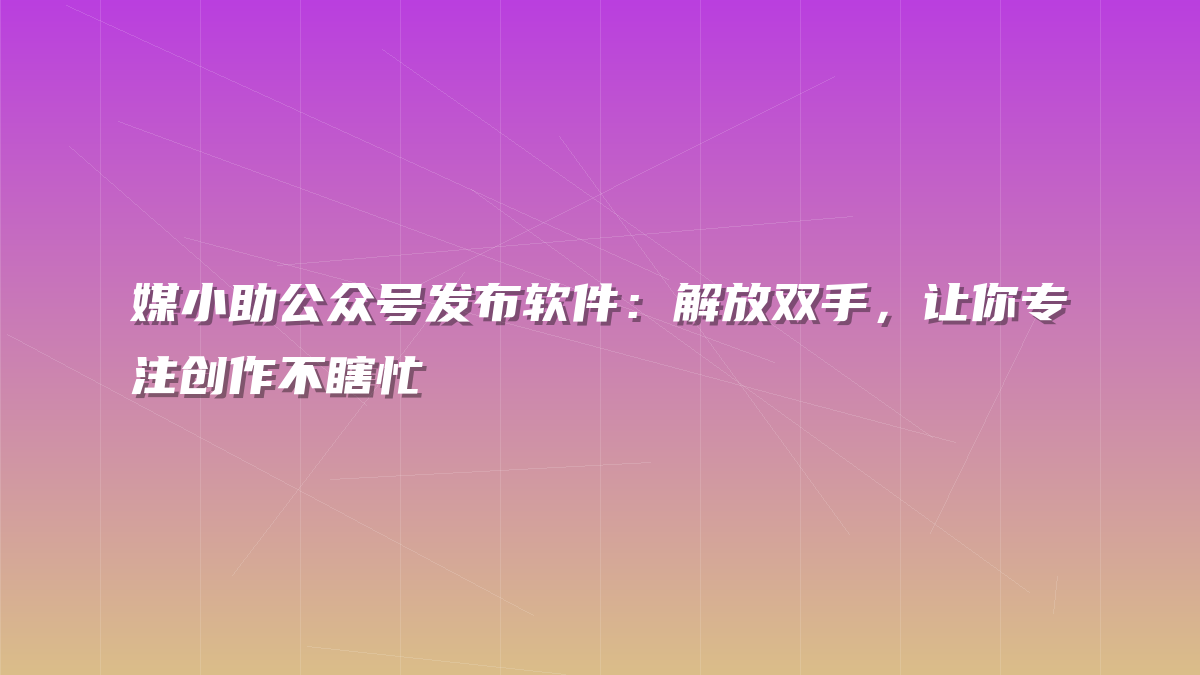 媒小助公众号发布软件：解放双手，让你专注创作不瞎忙