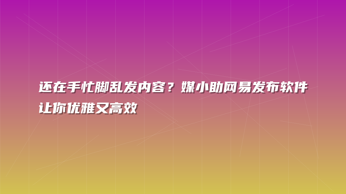 还在手忙脚乱发内容？媒小助网易发布软件让你优雅又高效