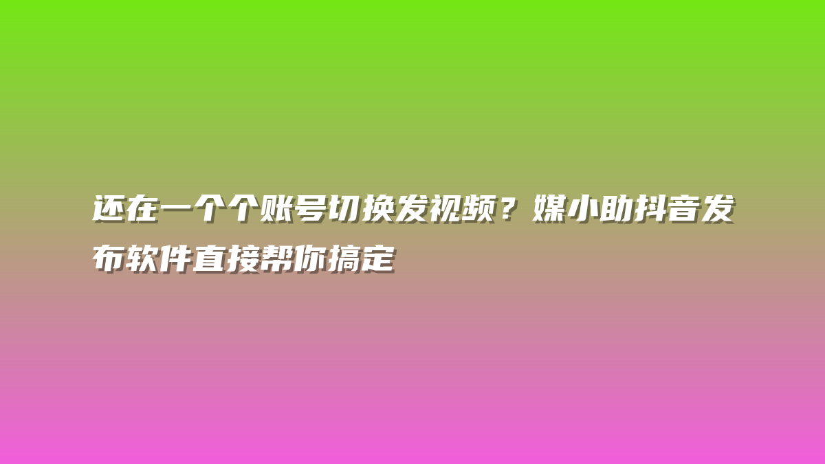 还在一个个账号切换发视频？媒小助抖音发布软件直接帮你搞定