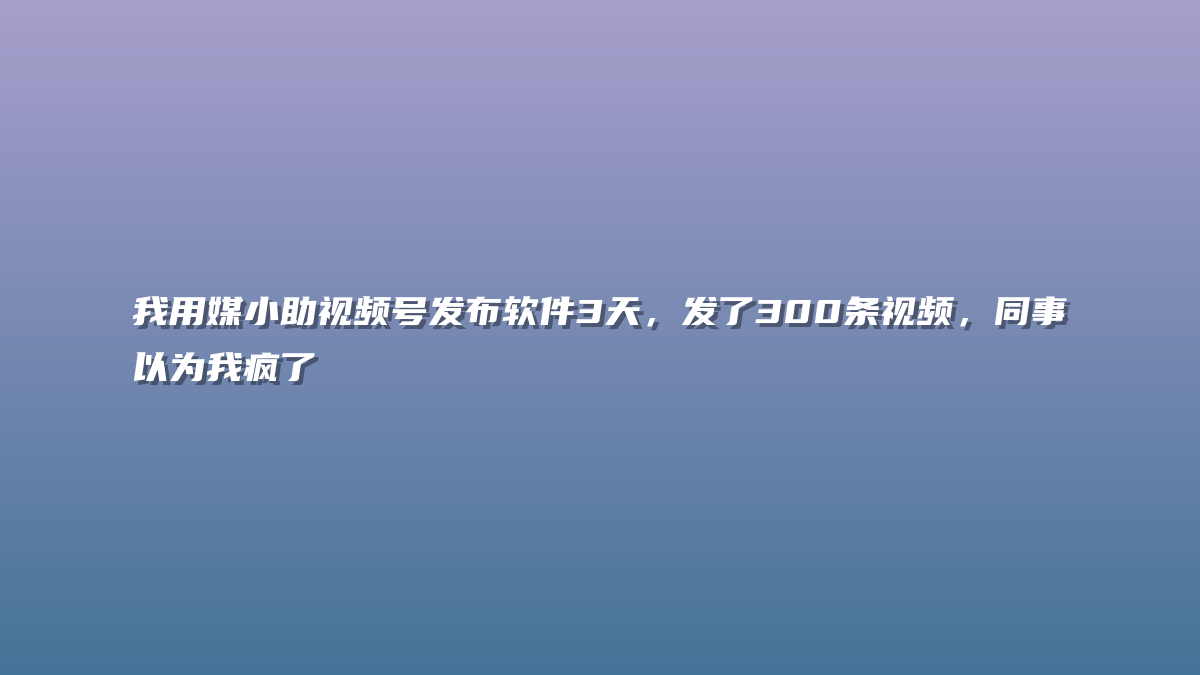 我用媒小助视频号发布软件3天，发了300条视频，同事以为我疯了