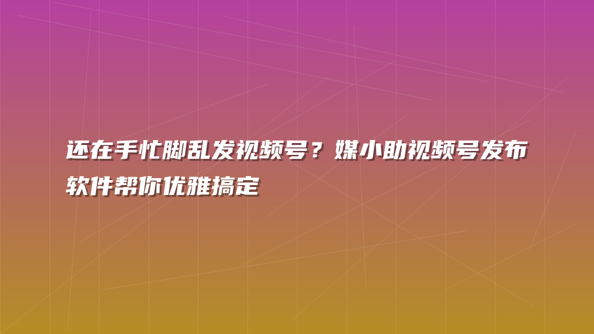 还在手忙脚乱发视频号？媒小助视频号发布软件帮你优雅搞定