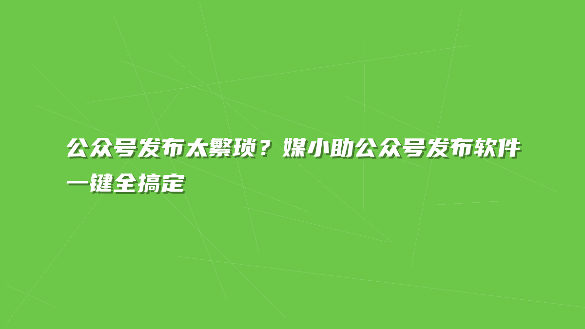 公众号发布太繁琐？媒小助公众号发布软件一键全搞定