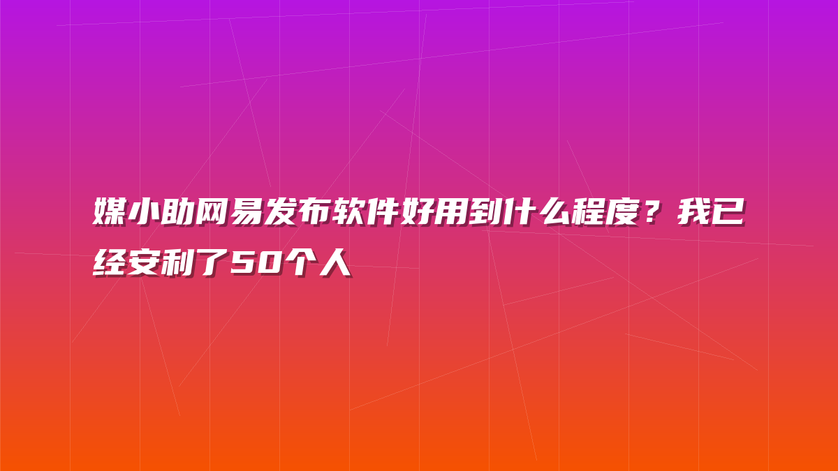 媒小助网易发布软件好用到什么程度？我已经安利了50个人