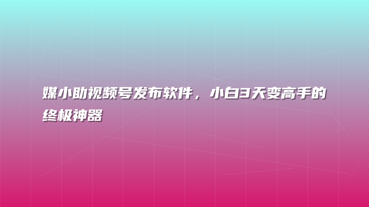 媒小助视频号发布软件，小白3天变高手的终极神器