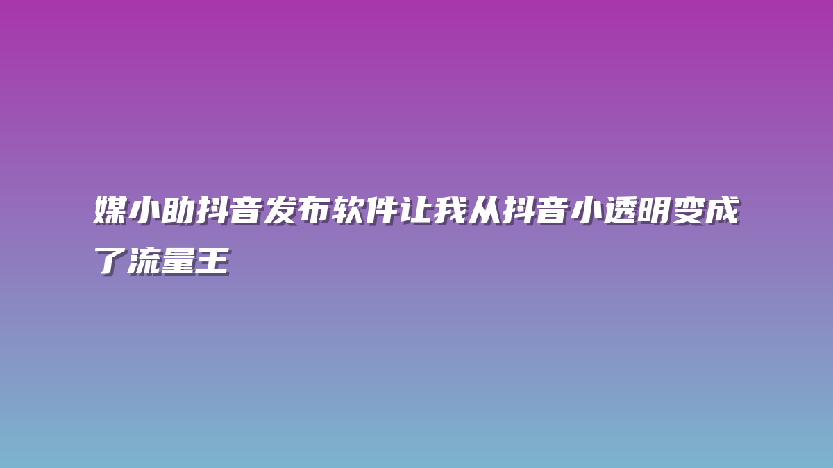 媒小助抖音发布软件让我从抖音小透明变成了流量王