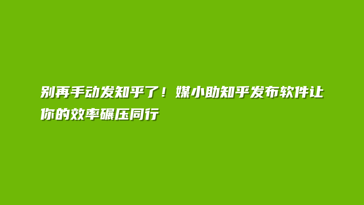 别再手动发知乎了！媒小助知乎发布软件让你的效率碾压同行