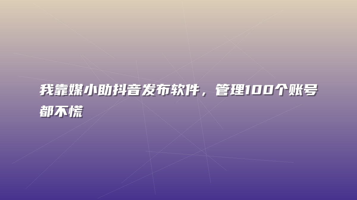 我靠媒小助抖音发布软件，管理100个账号都不慌
