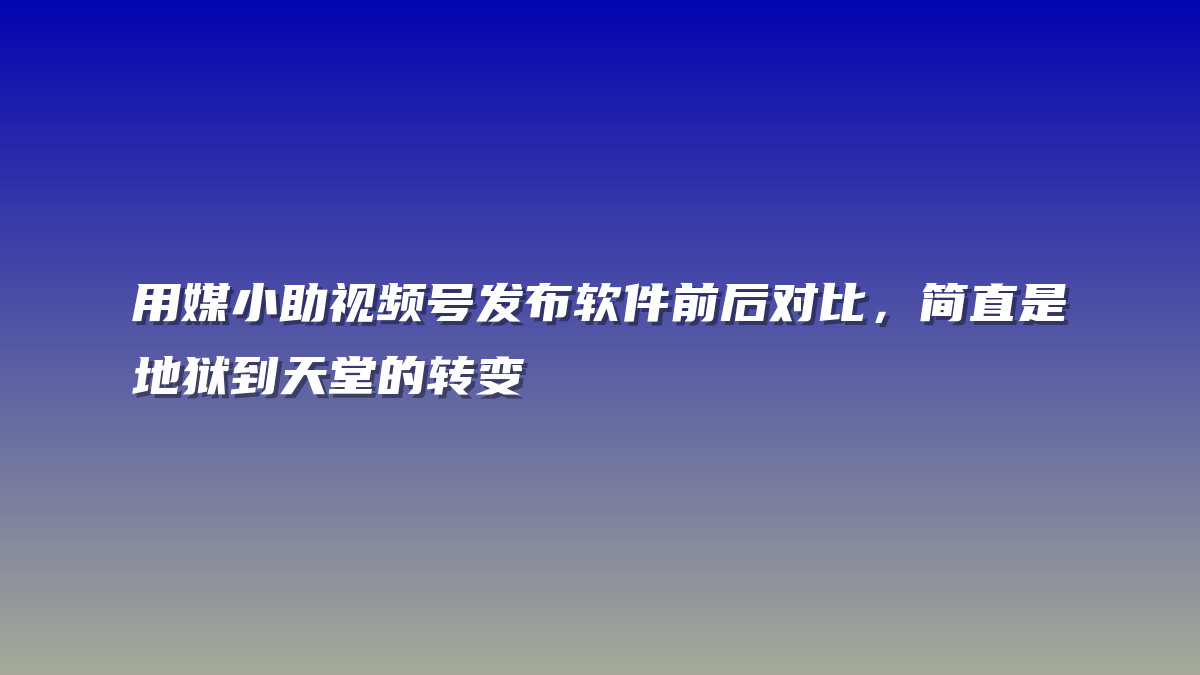 用媒小助视频号发布软件前后对比，简直是地狱到天堂的转变