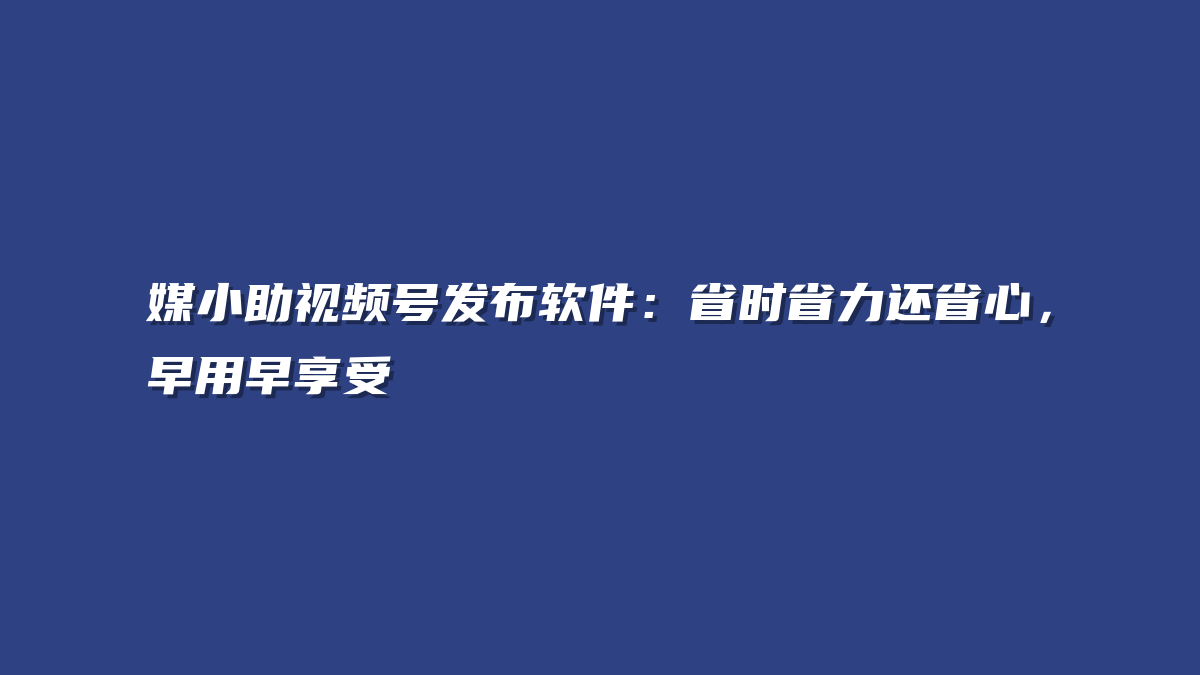 媒小助视频号发布软件：省时省力还省心，早用早享受