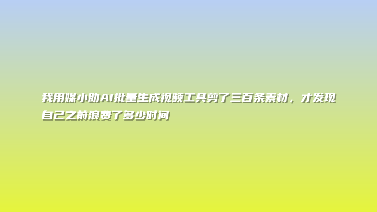 我用媒小助AI批量生成视频工具剪了三百条素材，才发现自己之前浪费了多少时间