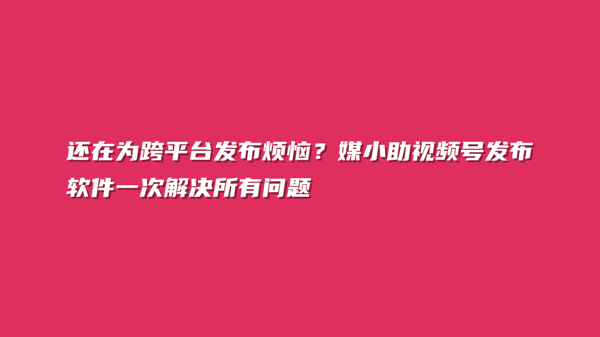还在为跨平台发布烦恼？媒小助视频号发布软件一次解决所有问题