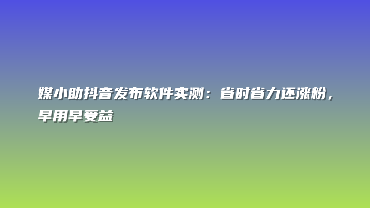 媒小助抖音发布软件实测：省时省力还涨粉，早用早受益