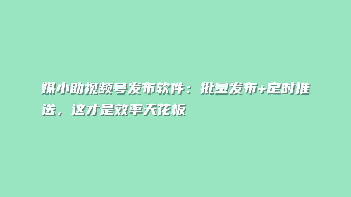 媒小助视频号发布软件：批量发布+定时推送，这才是效率天花板