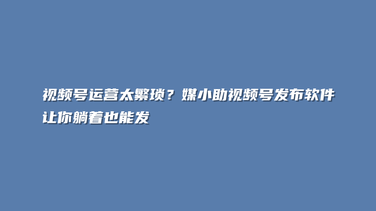 视频号运营太繁琐？媒小助视频号发布软件让你躺着也能发