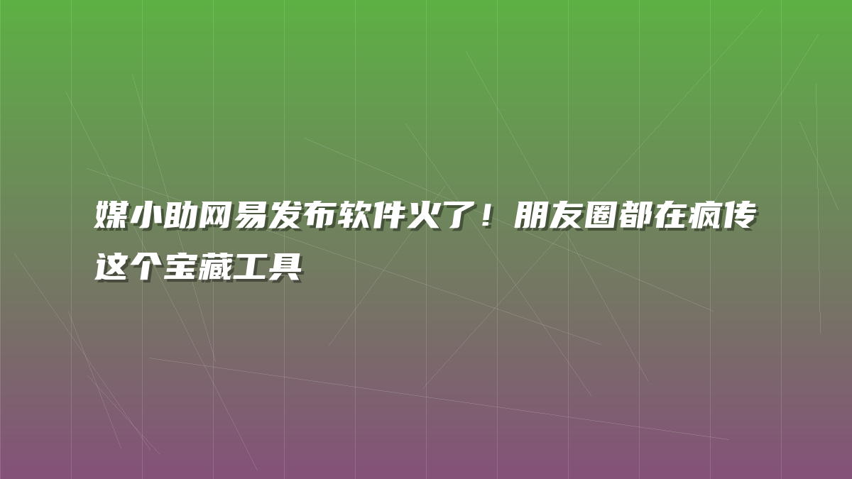 媒小助网易发布软件火了！朋友圈都在疯传这个宝藏工具