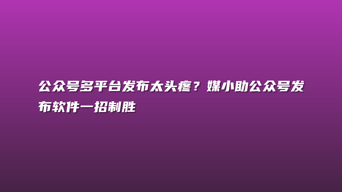 公众号多平台发布太头疼？媒小助公众号发布软件一招制胜