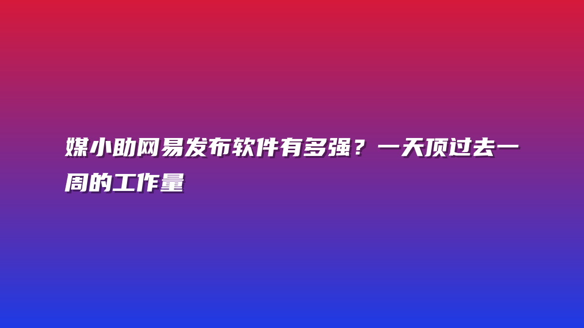 媒小助网易发布软件有多强？一天顶过去一周的工作量