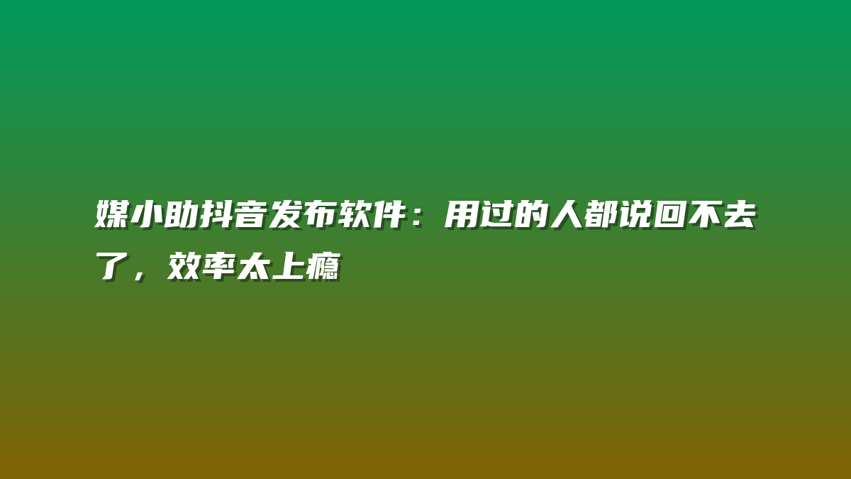 媒小助抖音发布软件：用过的人都说回不去了，效率太上瘾