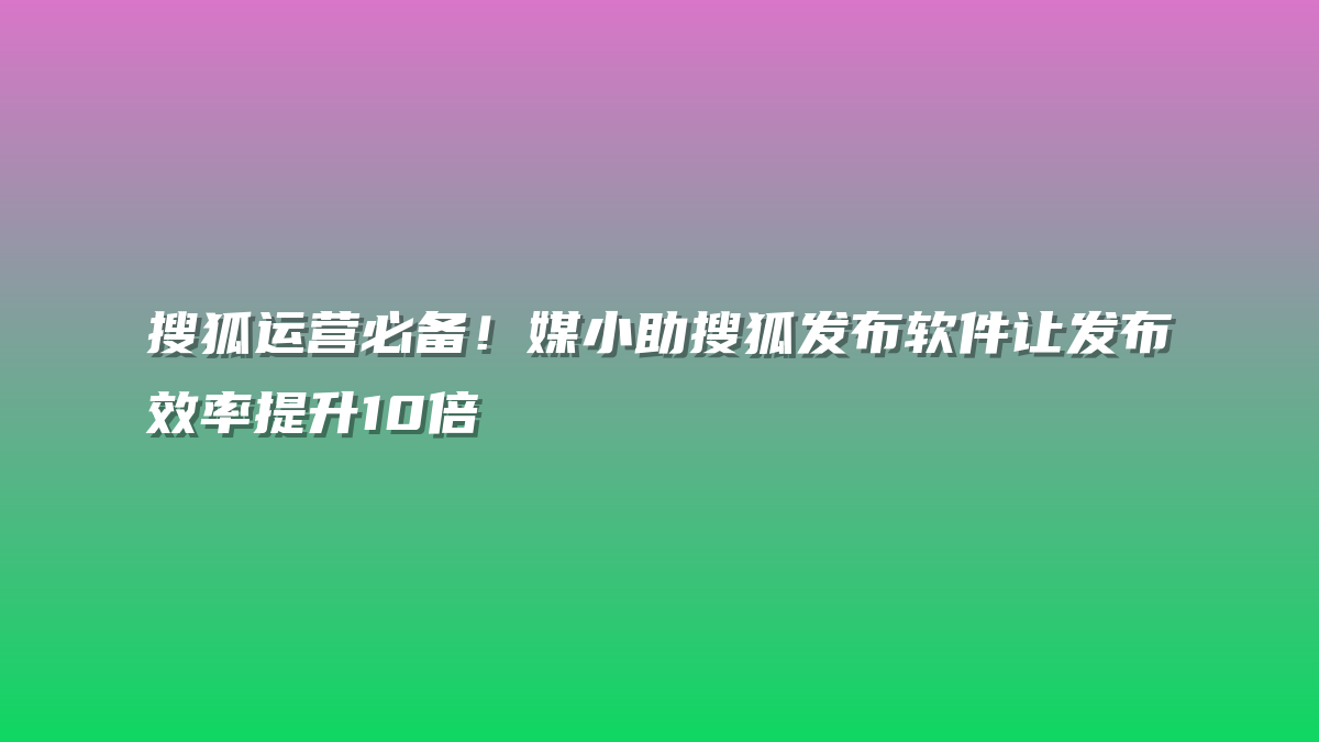 搜狐运营必备！媒小助搜狐发布软件让发布效率提升10倍
