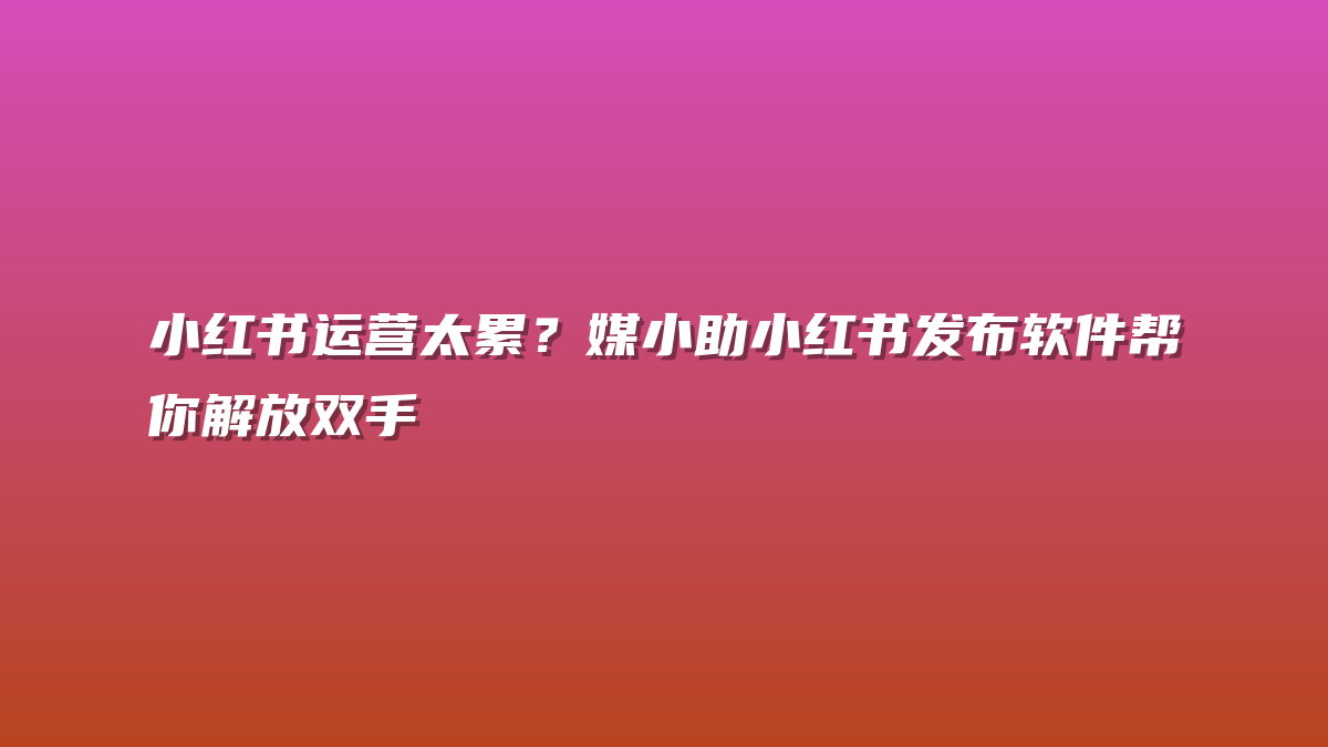 小红书运营太累？媒小助小红书发布软件帮你解放双手