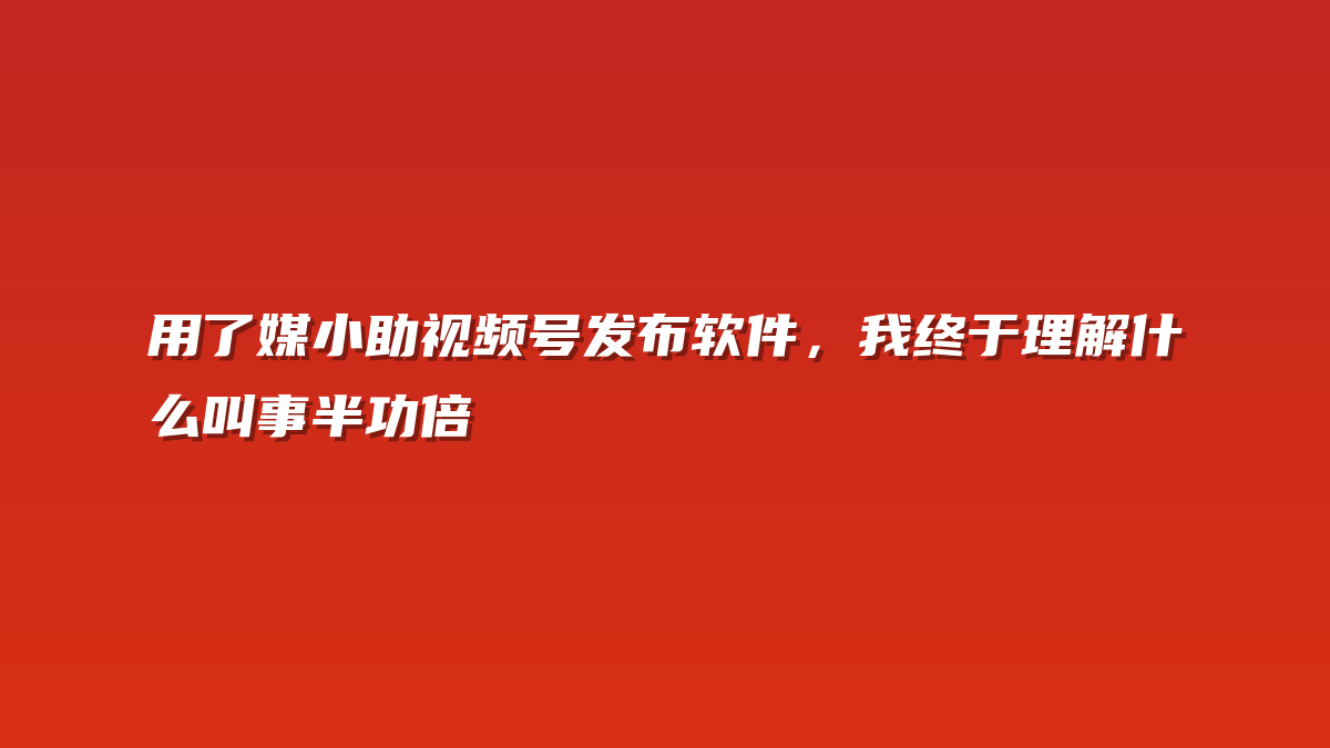 用了媒小助视频号发布软件，我终于理解什么叫事半功倍