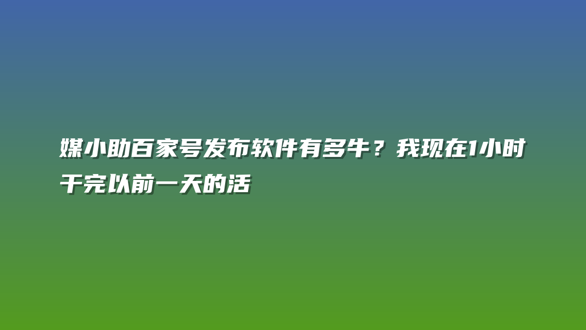 媒小助百家号发布软件有多牛？我现在1小时干完以前一天的活