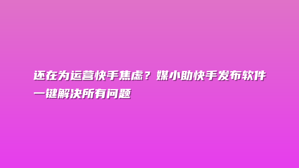 还在为运营快手焦虑？媒小助快手发布软件一键解决所有问题