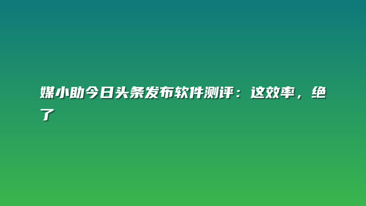 媒小助今日头条发布软件测评：这效率，绝了