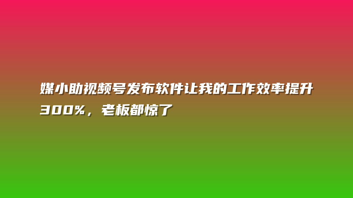 媒小助视频号发布软件让我的工作效率提升300%，老板都惊了