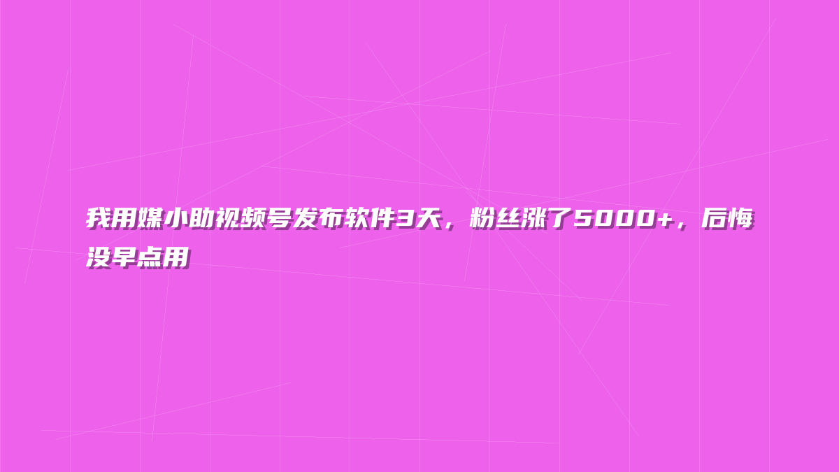 我用媒小助视频号发布软件3天，粉丝涨了5000+，后悔没早点用