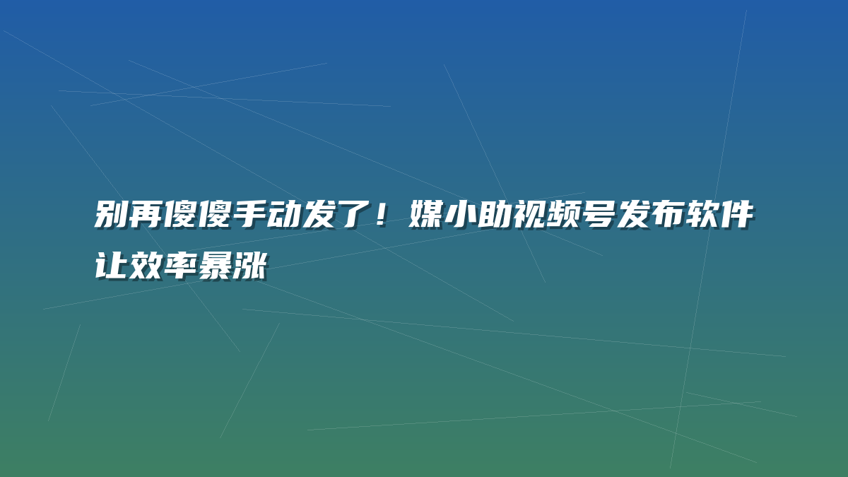 别再傻傻手动发了！媒小助视频号发布软件让效率暴涨