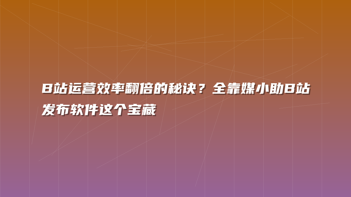 B站运营效率翻倍的秘诀？全靠媒小助B站发布软件这个宝藏