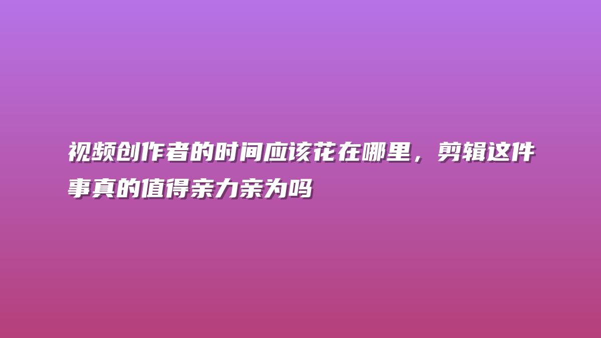 视频创作者的时间应该花在哪里，剪辑这件事真的值得亲力亲为吗