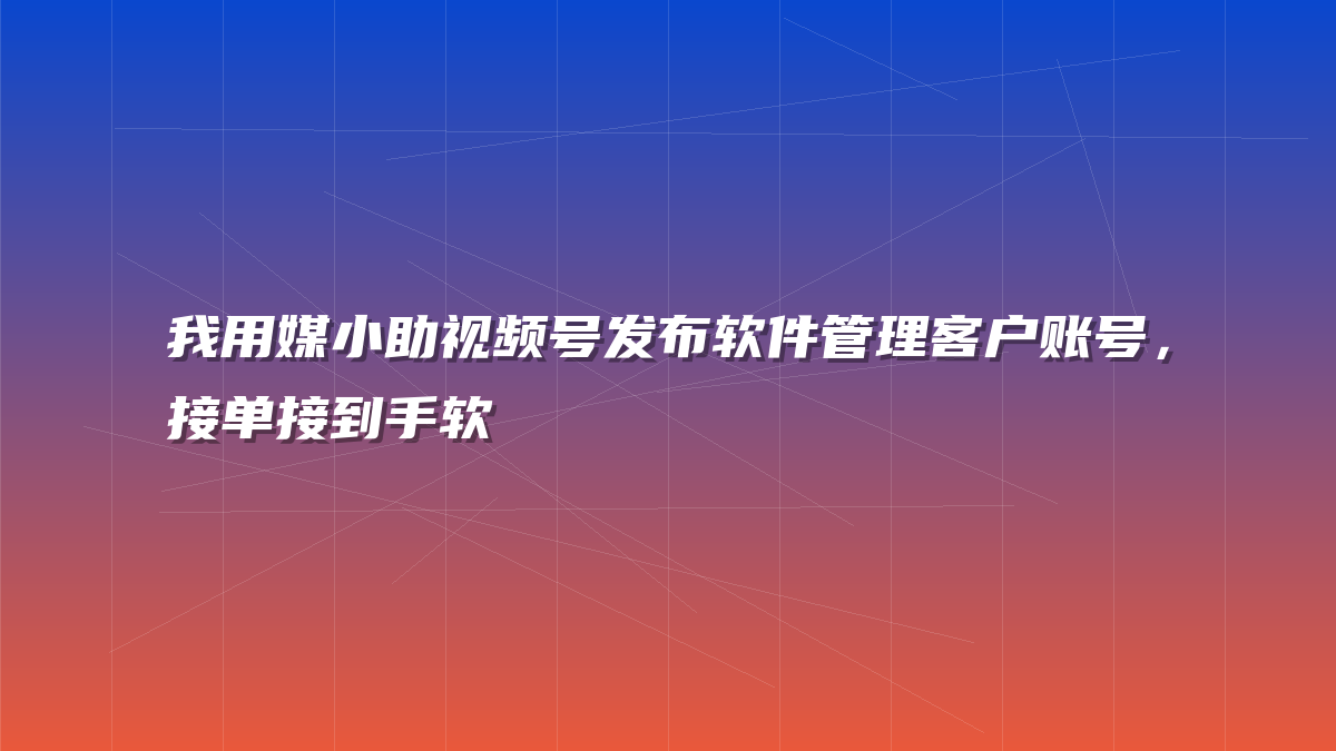 我用媒小助视频号发布软件管理客户账号，接单接到手软