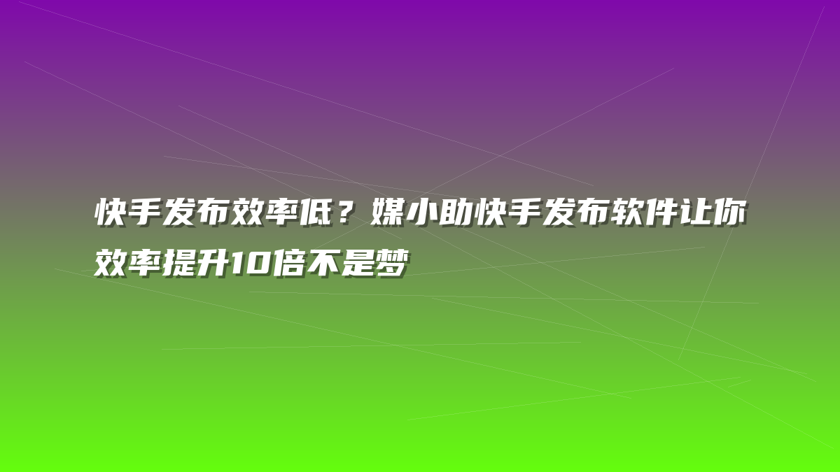 快手发布效率低？媒小助快手发布软件让你效率提升10倍不是梦