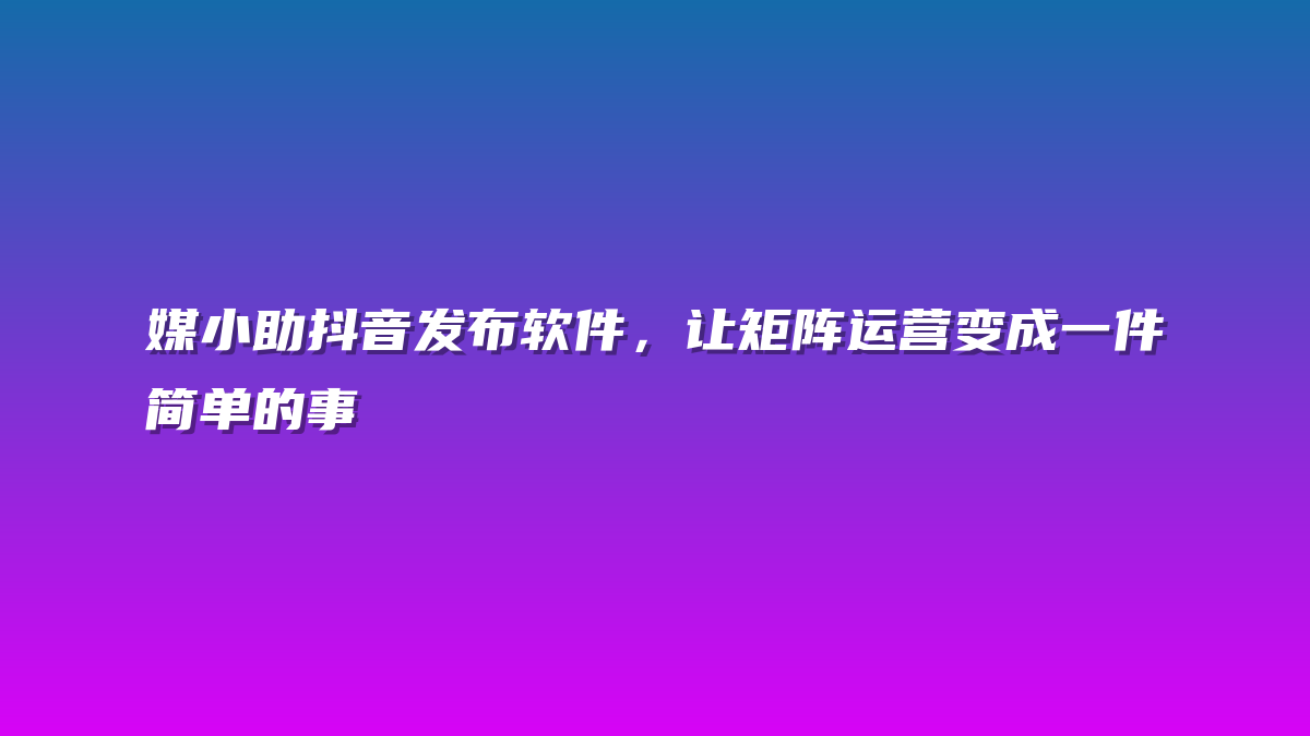 媒小助抖音发布软件，让矩阵运营变成一件简单的事