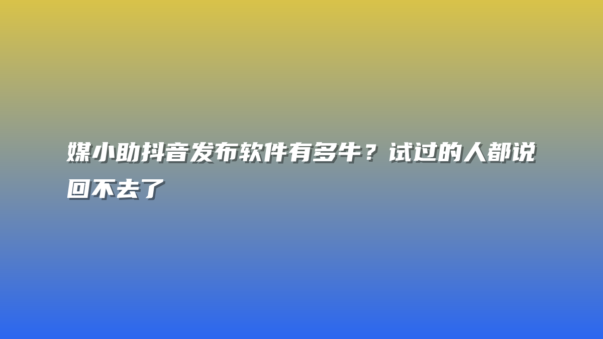 媒小助抖音发布软件有多牛？试过的人都说回不去了