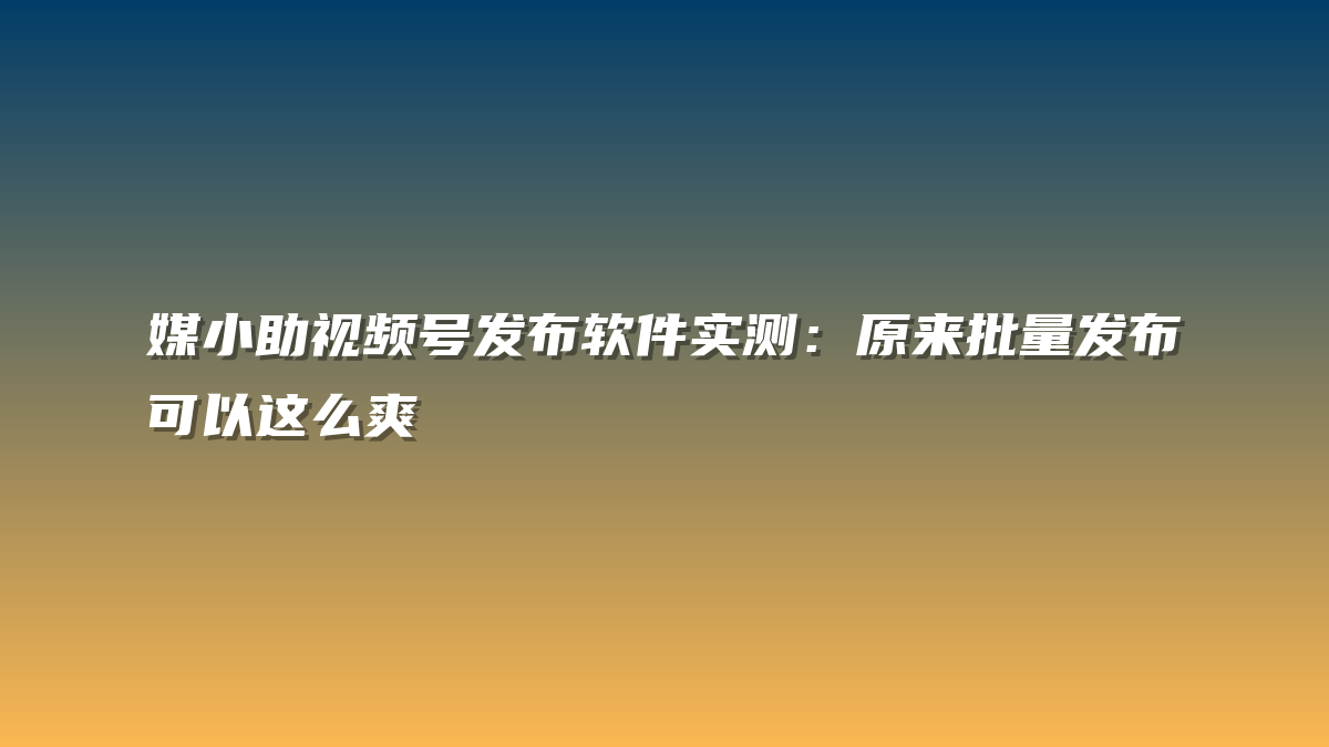 媒小助视频号发布软件实测：原来批量发布可以这么爽