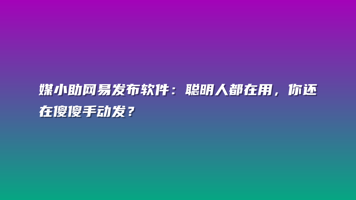 媒小助网易发布软件：聪明人都在用，你还在傻傻手动发？