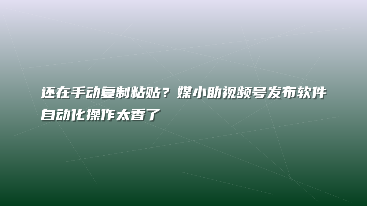 还在手动复制粘贴？媒小助视频号发布软件自动化操作太香了