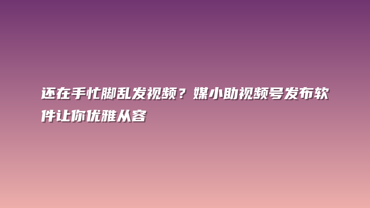 还在手忙脚乱发视频？媒小助视频号发布软件让你优雅从容