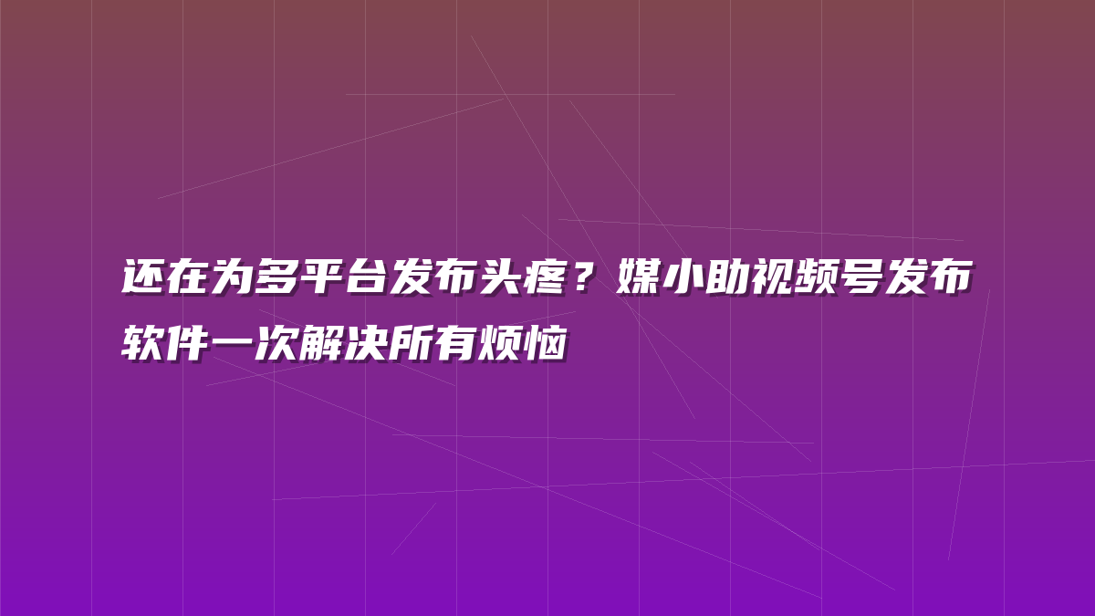 还在为多平台发布头疼？媒小助视频号发布软件一次解决所有烦恼
