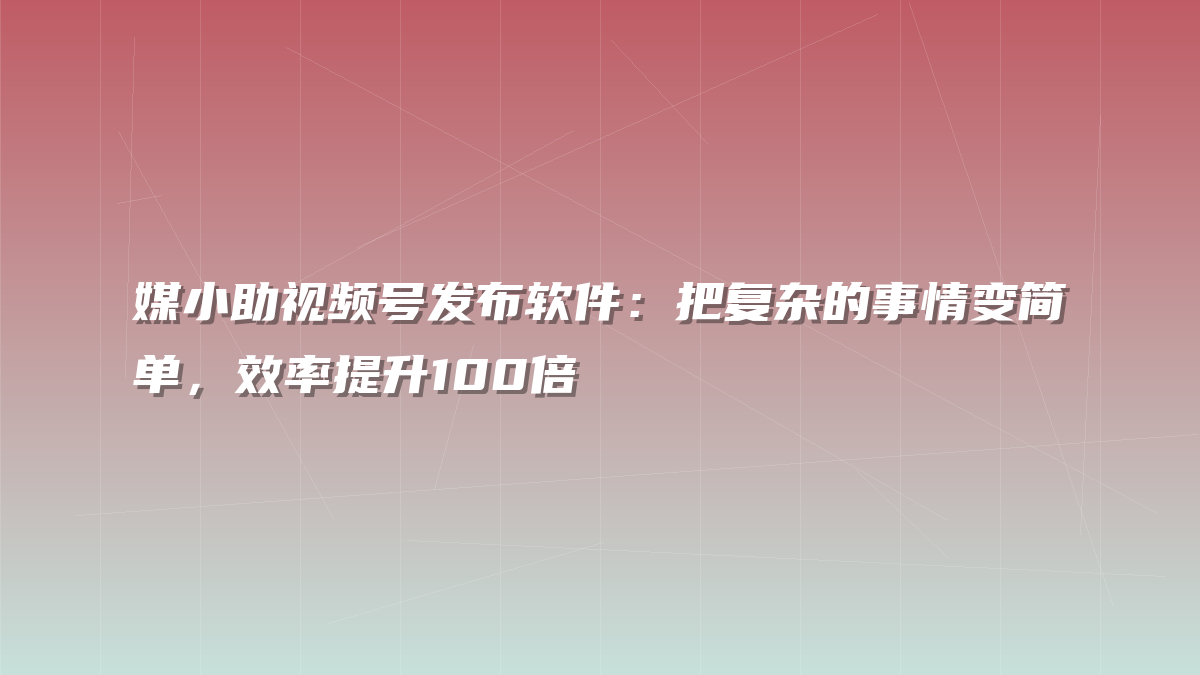 媒小助视频号发布软件：把复杂的事情变简单，效率提升100倍